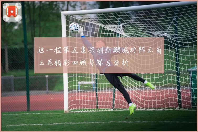 这一程第五集深圳新鹏城对阵云南玉昆精彩回顾与赛后分析