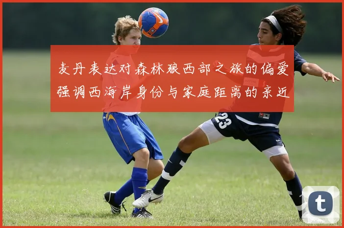 麦丹表达对森林狼西部之旅的偏爱强调西海岸身份与家庭距离的亲近感