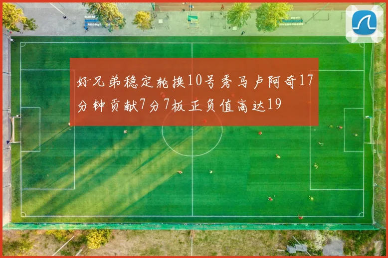 好兄弟稳定轮换10号秀马卢阿奇17分钟贡献7分7板正负值高达19
