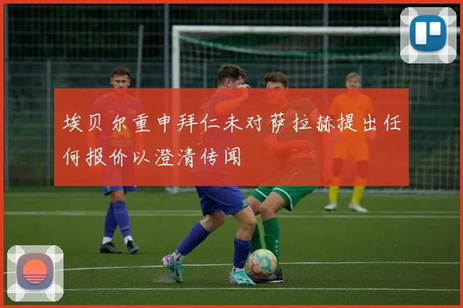 埃贝尔重申拜仁未对萨拉赫提出任何报价以澄清传闻