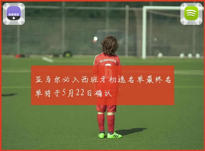 亚马尔必入西班牙初选名单最终名单将于5月22日确认