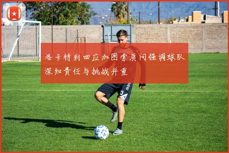 洛卡特利回应加图索质问强调球队深知责任与挑战并重