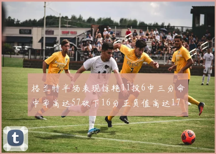 格兰特半场表现惊艳11投6中三分命中率高达57砍下16分正负值高达17