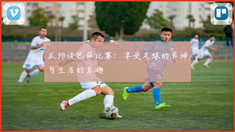 瓜帅谈巴萨比赛：享受足球的真谛与生活的乐趣