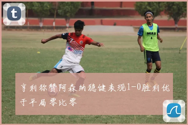 亨利称赞阿森纳稳健表现1-0胜利优于平局零比零