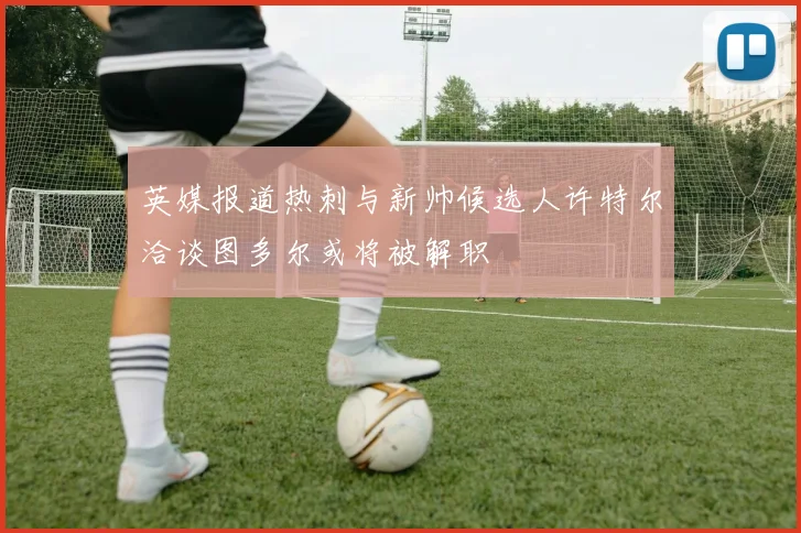 英媒报道热刺与新帅候选人许特尔洽谈图多尔或将被解职