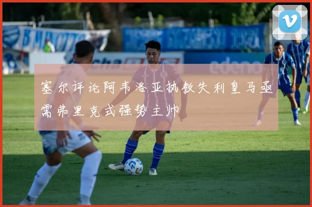 塞尔评论阿韦洛亚执教失利皇马亟需弗里克式强势主帅