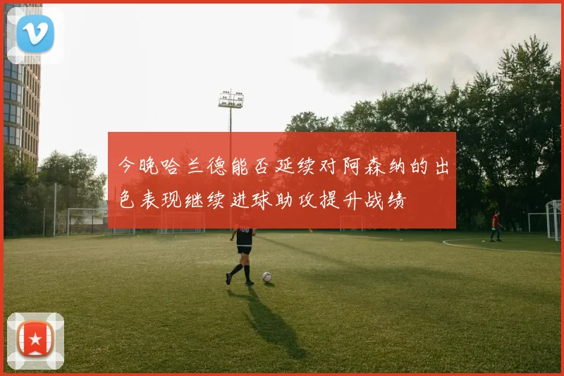 今晚哈兰德能否延续对阿森纳的出色表现继续进球助攻提升战绩