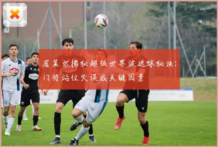 居莱尔揭秘超级世界波进球秘诀：门将站位失误成关键因素